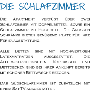 Die Schlafzimmer Die Apartment verfügt über zwei Schlafzimmer mit Doppelbetten, sowie ein Schlafzimmer mit Hochbett.  Die Großen Schränke bieten genügend Platz für Ihre Ferienausstattung.  Alle Betten sind mit hochwertigen Latexmatratzen ausgestattet. Die Allergiker-geeigneten Kopfkissen und Bettdecken sind bei Ihrer Ankunft bereits mit schöner Bettwäsche bezogen.   Das Südschlafzimmer ist zusätzlich mit einem Sat-TV ausgestattet.